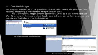  Creación de imagen.
Una imagen es un fichero, en el cual guardaremos todos los datos de nuestro PC, para en un futuro
restaurar, en caso de que nuestro sistema falle por cualquier causa
Para la creación de la Imagen, debemos seleccionar la unidad de la cual haremos la imagen
(Paso 1) así como del destino de la misma (Paso2), como podría ser, otra partición o mejor aún, una
partición sola destinada a la creación de imágenes.
Paso 1: en seleccionar unidades, hemos elegido la unidad C:
Paso 2: en seleccionar destino, hemos decidido guardar la imagen en la unidad J:
 