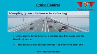 Cruise Control
 Cruise control keeps the car at a constant speed by taking over the
throttle of the car
 It also maintain a set distance between it and the car in front of it
www.ThesisScientist.com
 