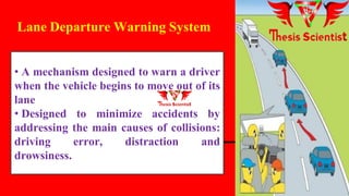 • A mechanism designed to warn a driver
when the vehicle begins to move out of its
lane
• Designed to minimize accidents by
addressing the main causes of collisions:
driving error, distraction and
drowsiness.
Lane Departure Warning System
 