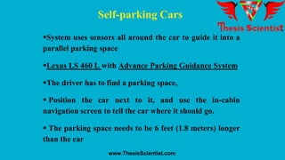 Self-parking Cars
System uses sensors all around the car to guide it into a
parallel parking space
Lexus LS 460 L with Advance Parking Guidance System
The driver has to find a parking space,
 Position the car next to it, and use the in-cabin
navigation screen to tell the car where it should go.
 The parking space needs to be 6 feet (1.8 meters) longer
than the car
www.ThesisScientist.com
 