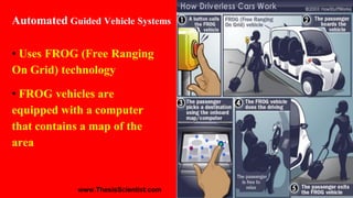 • Uses FROG (Free Ranging
On Grid) technology
• FROG vehicles are
equipped with a computer
that contains a map of the
area
Automated Guided Vehicle Systems
www.ThesisScientist.com
 