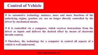 Control of Vehicle
 As automotive technology matures, more and more functions of the
underlying engine, gearbox etc. are no longer directly controlled by the
driver by mechanical means.
 It is controlled via a computer, which receives instructions from the
driver as inputs and delivers the desired effect by means of electronic
throttle control.
 Therefore, the technology for a computer to control all aspects of a
vehicle is well understood.
www.ThesisScientist.com
 