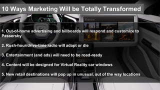 10 Ways Marketing Will be Totally Transformed
1. Out-of-home advertising and billboards will respond and customize to
Passersby
2. Rush-hour/drive-time radio will adapt or die
3. Entertainment (and ads) will need to be road-ready
4. Content will be designed for Virtual Reality car windows
5. New retail destinations will pop up in unusual, out of the way locations
 