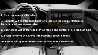 6. Retail on wheels will explode
7. Products will be introduced just for in-car use (cooking, entertaining,
learning, working, gaming, etc.)
8. Businesses will be launched for the hiding and control of geo location data
9. Social networks will evolve into networks of social roads
10. Brands will sponsor routes and “curated road experiences”
 