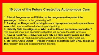 10 Jobs of the Future Created by Autonomous Cars
1. Ethical Programmer — Will the car be programmed to protect the
passenger, civilians, or the greatest good?
2. Parking Lot Ranger — If parking lots are repurposed as park spaces these
new public spaces will need attending and policing.
3. Liability Data Investigator — Who is at fault in an autonomous accident?
The data will know and special investigators will perform the data forensics.
4. Pave & Paint Pro — Driverless cars rely on high quality roads and clear
road markings, so road maintenance will be an important, highly-paid job.
5. 3D Printer Auto Stylist — People will need assistance with CAD, designing
their custom cars and decorating their interiors.
 