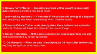 6. Convoy Party Planner — Specialist planners will be sought to assist with
auto entertaining and long-haul group travel.
7. Anti-Hacking Mechanic — A new field of mechanics will emerge to safeguard
data and privacy and thwart auto hacking, which could be deadly.
8. Personal Vehicle Trainer — As obesity rises, the auto becomes a place for
workouts. Trainers will travel with clients to exercise on-the-go.
9. Sensor Technician — All the auto’s sensors will need regular tune-ups and
calibrations handled by sensor specialists.
10. OS Therapist — When the auto is intelligent, its OS may suffer emotionally,
requiring therapy from an AI auto shrink.
 