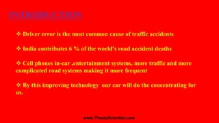 INTRODUCTION
 Driver error is the most common cause of traffic accidents
 India contributes 6 % of the world's road accident deaths
 Cell phones in-car ,entertainment systems, more traffic and more
complicated road systems making it more frequent
 By this improving technology our car will do the concentrating for
us.
www.ThesisScientist.com
 