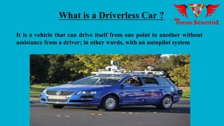 What is a Driverless Car ?
It is a vehicle that can drive itself from one point to another without
assistance from a driver; in other words, with an autopilot system
 
