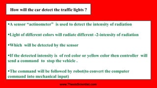 How will the car detect the traffic lights ?
A sensor “actinometer” is used to detect the intensity of radiation
Light of different colors will radiate different -2-intensity of radiation
Which will be detected by the sensor
If the detected intensity is of red color or yellow color then controller will
send a command to stop the vehicle .
The command will be followed by robot(to convert the computer
command into mechanical input)
www.ThesisScientist.com
 