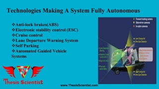 Technologies Making A System Fully Autonomous
Anti-lock brakes(ABS)
Electronic stability control (ESC)
Cruise control
Lane Departure Warning System
Self Parking
Automated Guided Vehicle
Systems
www.ThesisScientist.com
 