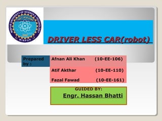 DRIVER LESS CAR(robot)
Prepared
by :

Afnan Ali Khan

(10-EE-106)

Atif Akthar

(10-EE-110)

Fazal Fawad

(10-EE-161)

GUIDED BY:

Engr. Hassan Bhatti

 