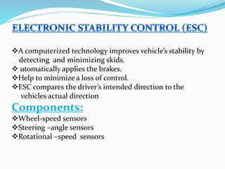 A computerized technology improves vehicle’s stability by
detecting and minimizing skids.
 utomatically applies the brakes.
Help to minimize a loss of control.
ESC compares the driver’s intended direction to the
vehicles actual direction
Components:
Wheel-speed sensors
Steering –angle sensors
Rotational –speed sensors
 