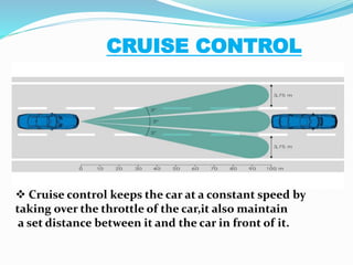 CRUISE CONTROL
 Cruise control keeps the car at a constant speed by
taking over the throttle of the car,it also maintain
a set distance between it and the car in front of it.
 