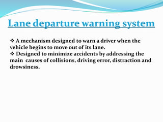 Lane departure warning system
 A mechanism designed to warn a driver when the
vehicle begins to move out of its lane.
 Designed to minimize accidents by addressing the
main causes of collisions, driving error, distraction and
drowsiness.
 