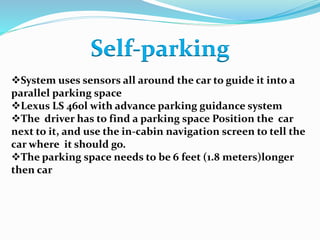 Self-parking
System uses sensors all around the car to guide it into a
parallel parking space
Lexus LS 460l with advance parking guidance system
The driver has to find a parking space Position the car
next to it, and use the in-cabin navigation screen to tell the
car where it should go.
The parking space needs to be 6 feet (1.8 meters)longer
then car
 
