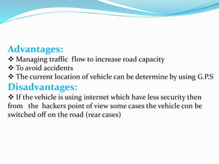 Advantages:
 Managing traffic flow to increase road capacity
 To avoid accidents
 The current location of vehicle can be determine by using G.P.S
Disadvantages:
 If the vehicle is using internet which have less security then
from the hackers point of view some cases the vehicle con be
switched off on the road (rear cases)
 