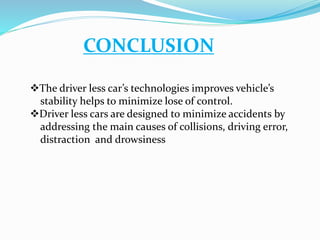 CONCLUSION
The driver less car’s technologies improves vehicle’s
stability helps to minimize lose of control.
Driver less cars are designed to minimize accidents by
addressing the main causes of collisions, driving error,
distraction and drowsiness
 