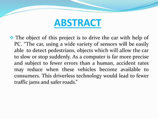 ABSTRACT
 The object of this project is to drive the car with help of
PC. “The car, using a wide variety of sensors will be easily
able to detect pedestrians, objects which will allow the car
to slow or stop suddenly. As a computer is far more precise
and subject to fewer errors than a human, accident rates
may reduce when these vehicles become available to
consumers. This driverless technology would lead to fewer
traffic jams and safer roads.”
 