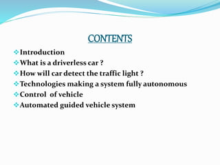 CONTENTS
Introduction
What is a driverless car ?
How will car detect the traffic light ?
Technologies making a system fully autonomous
Control of vehicle
Automated guided vehicle system
 