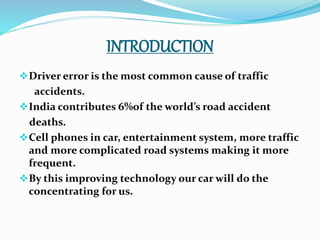 INTRODUCTION
Driver error is the most common cause of traffic
accidents.
India contributes 6%of the world’s road accident
deaths.
Cell phones in car, entertainment system, more traffic
and more complicated road systems making it more
frequent.
By this improving technology our car will do the
concentrating for us.
 