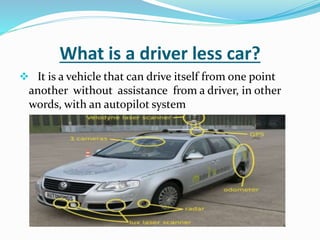 What is a driver less car?
 It is a vehicle that can drive itself from one point
another without assistance from a driver, in other
words, with an autopilot system
 
