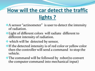 How will the car detect the traffic
lights ?
A sensor “actinometer” is user to detect the intensity
of radiation.
Light of different colors will radiate different to
different intensity of radiation.
 which will be detected by sensor,
If the detected intensity is of red color or yellow color
then the controller will send a command to stop the
vehicle.
The command will be followed by robot(to convert
the computer command into mechanical input)
 