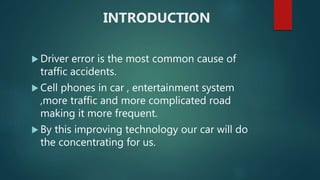 INTRODUCTION
 Driver error is the most common cause of
traffic accidents.
 Cell phones in car , entertainment system
,more traffic and more complicated road
making it more frequent.
 By this improving technology our car will do
the concentrating for us.
 