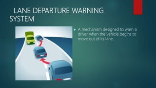 LANE DEPARTURE WARNING
SYSTEM
 A mechanism designed to warn a
driver when the vehicle begins to
move out of its lane.
 