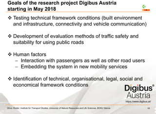 Oliver Roider, Institute for Transport Studies, University of Naturel Resources and Life Sciences, BOKU Vienna
Goals of the research project Digibus Austria
starting in May 2018
https://www.digibus.at/
 Testing technical framework conditions (built environment
and infrastructure, connectivity and vehicle communication)
 Development of evaluation methods of traffic safety and
suitability for using public roads
 Human factors
 Interaction with passengers as well as other road users
 Embedding the system in new mobility services
 Identification of technical, organisational, legal, social and
economical framework conditions
11
 