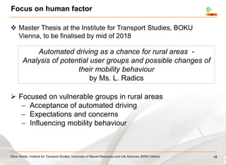 Oliver Roider, Institute for Transport Studies, University of Naturel Resources and Life Sciences, BOKU Vienna
Focus on human factor
 Master Thesis at the Institute for Transport Studies, BOKU
Vienna, to be finalised by mid of 2018
 Focused on vulnerable groups in rural areas
 Acceptance of automated driving
 Expectations and concerns
 Influencing mobility behaviour
12
Automated driving as a chance for rural areas -
Analysis of potential user groups and possible changes of
their mobility behaviour
by Ms. L. Radics
 