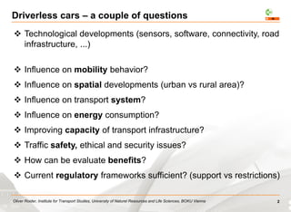 Oliver Roider, Institute for Transport Studies, University of Naturel Resources and Life Sciences, BOKU Vienna
Driverless cars – a couple of questions
 Technological developments (sensors, software, connectivity, road
infrastructure, ...)
 Influence on mobility behavior?
 Influence on spatial developments (urban vs rural area)?
 Influence on transport system?
 Influence on energy consumption?
 Improving capacity of transport infrastructure?
 Traffic safety, ethical and security issues?
 How can be evaluate benefits?
 Current regulatory frameworks sufficient? (support vs restrictions)
2
 