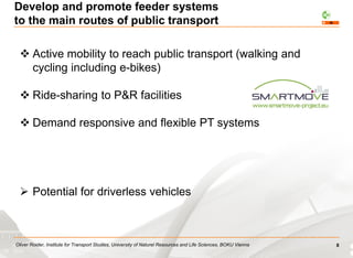 Oliver Roider, Institute for Transport Studies, University of Naturel Resources and Life Sciences, BOKU Vienna
 Active mobility to reach public transport (walking and
cycling including e-bikes)
 Ride-sharing to P&R facilities
 Demand responsive and flexible PT systems
 Potential for driverless vehicles
Develop and promote feeder systems
to the main routes of public transport
8
 