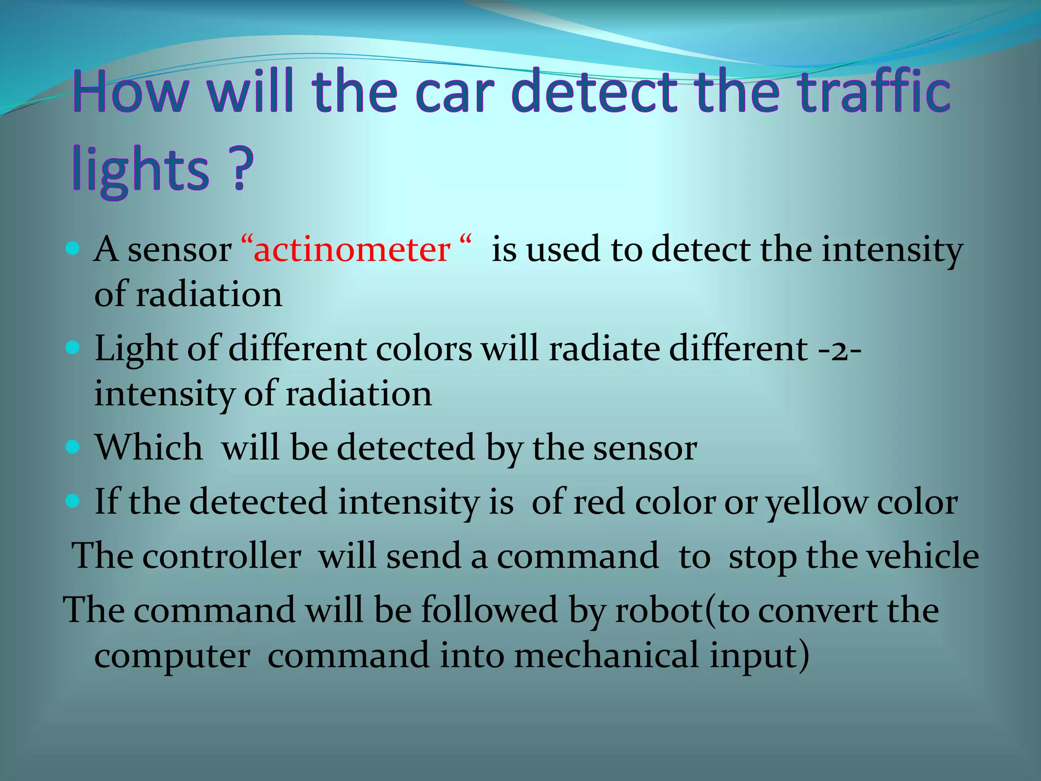  A sensor “actinometer “ is used to detect the intensity
of radiation
 Light of different colors will radiate different -2-
intensity of radiation
 Which will be detected by the sensor
 If the detected intensity is of red color or yellow color
The controller will send a command to stop the vehicle
The command will be followed by robot(to convert the
computer command into mechanical input)
 
