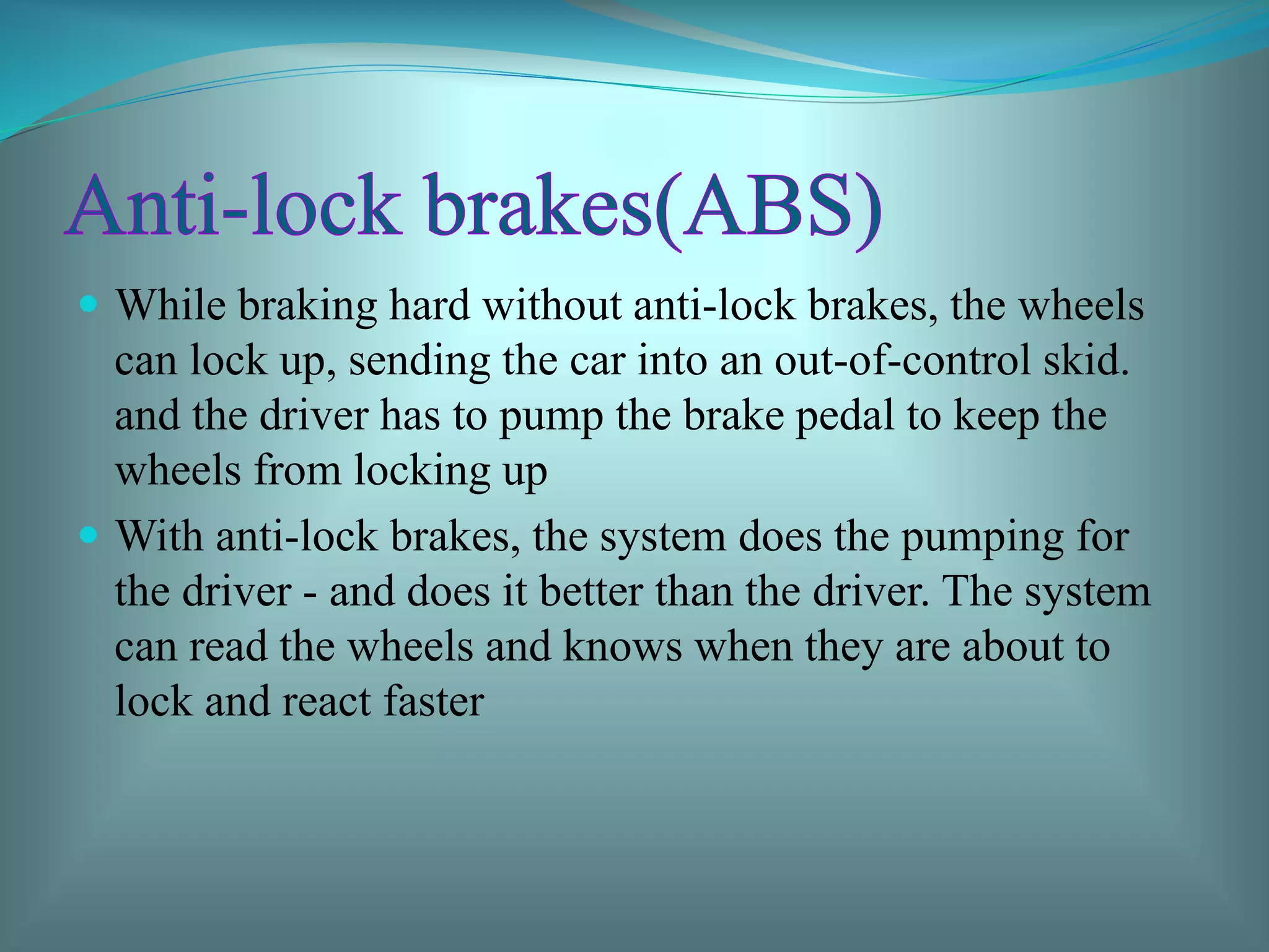  While braking hard without anti-lock brakes, the wheels
can lock up, sending the car into an out-of-control skid.
and the driver has to pump the brake pedal to keep the
wheels from locking up
 With anti-lock brakes, the system does the pumping for
the driver - and does it better than the driver. The system
can read the wheels and knows when they are about to
lock and react faster
 