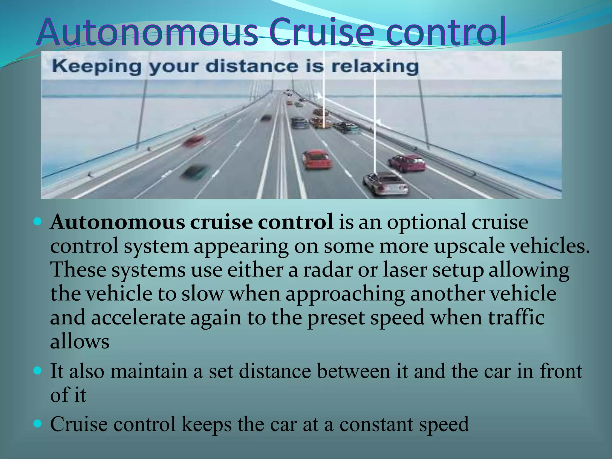  Autonomous cruise control is an optional cruise
control system appearing on some more upscale vehicles.
These systems use either a radar or laser setup allowing
the vehicle to slow when approaching another vehicle
and accelerate again to the preset speed when traffic
allows
 It also maintain a set distance between it and the car in front
of it
 Cruise control keeps the car at a constant speed
 