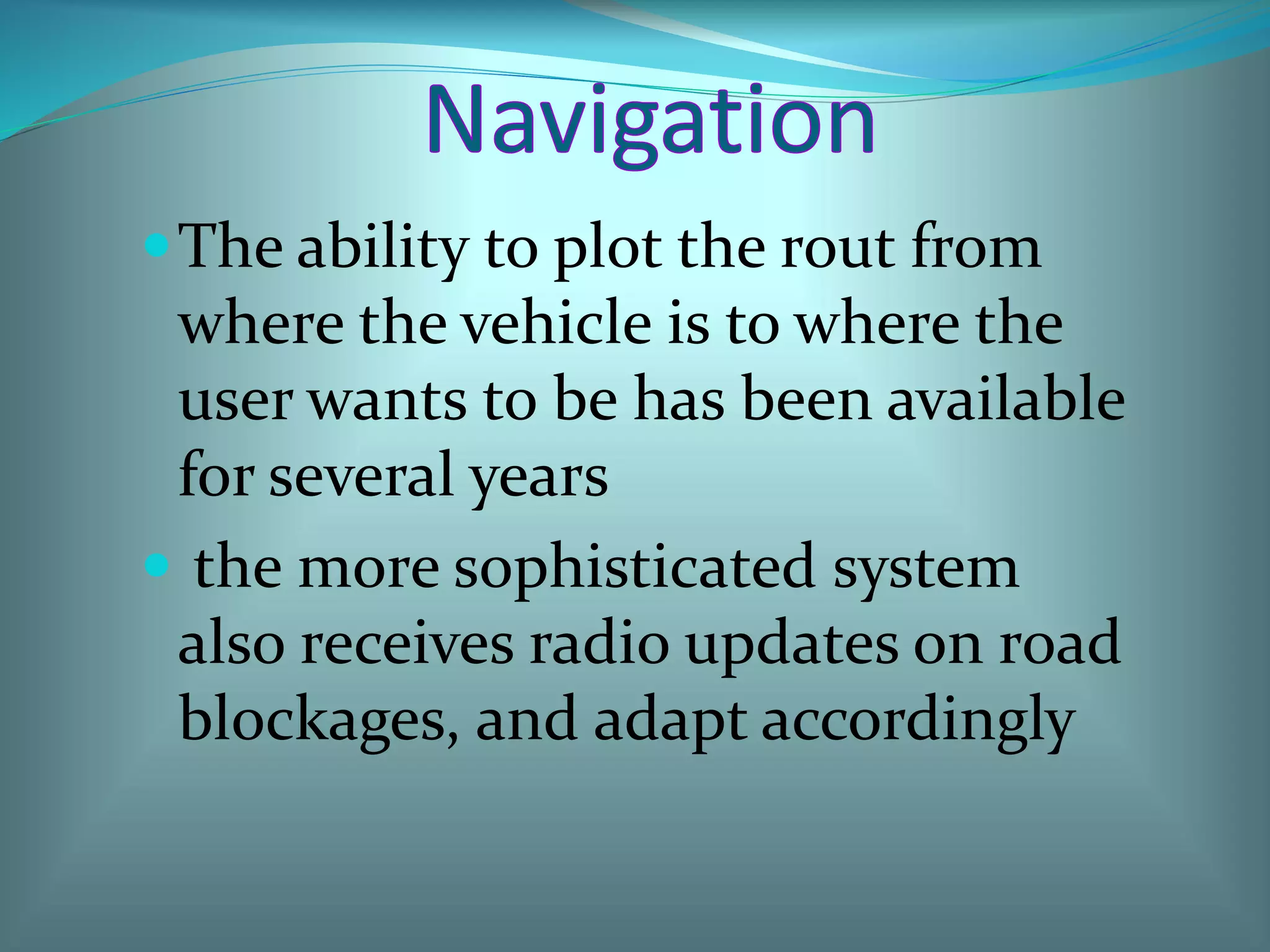 The ability to plot the rout from
where the vehicle is to where the
user wants to be has been available
for several years
 the more sophisticated system
also receives radio updates on road
blockages, and adapt accordingly
 