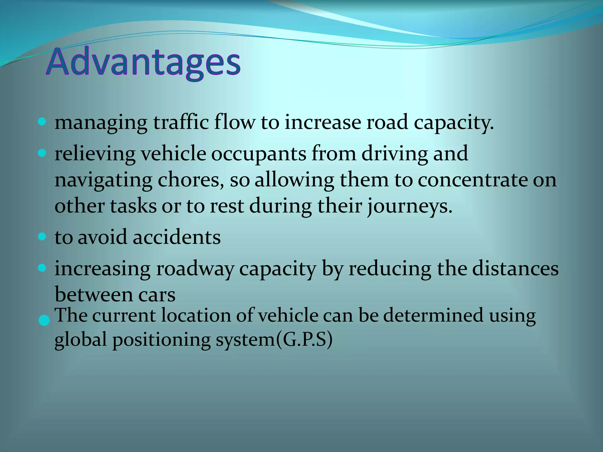  managing traffic flow to increase road capacity.
 relieving vehicle occupants from driving and
navigating chores, so allowing them to concentrate on
other tasks or to rest during their journeys.
 to avoid accidents
 increasing roadway capacity by reducing the distances
between cars
The current location of vehicle can be determined using
global positioning system(G.P.S)
 
