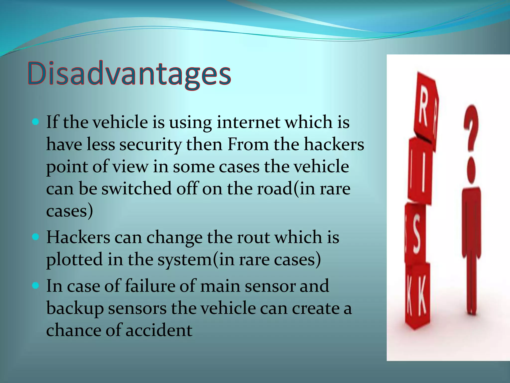  If the vehicle is using internet which is
have less security then From the hackers
point of view in some cases the vehicle
can be switched off on the road(in rare
cases)
 Hackers can change the rout which is
plotted in the system(in rare cases)
 In case of failure of main sensor and
backup sensors the vehicle can create a
chance of accident
 