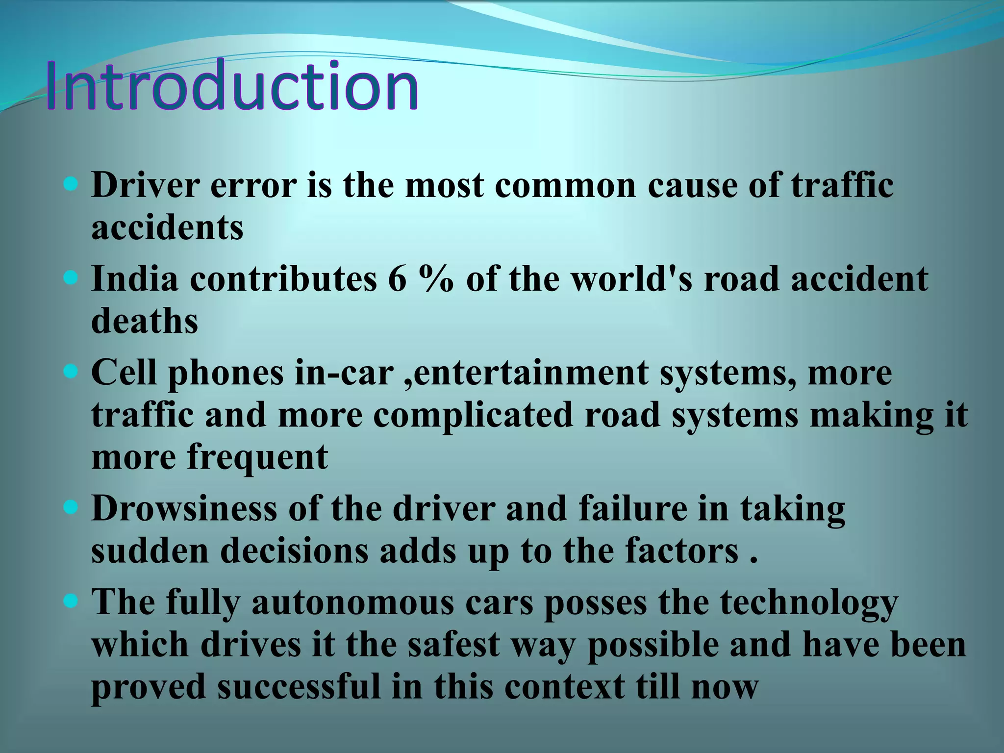  Driver error is the most common cause of traffic
accidents
 India contributes 6 % of the world's road accident
deaths
 Cell phones in-car ,entertainment systems, more
traffic and more complicated road systems making it
more frequent
 Drowsiness of the driver and failure in taking
sudden decisions adds up to the factors .
 The fully autonomous cars posses the technology
which drives it the safest way possible and have been
proved successful in this context till now
 