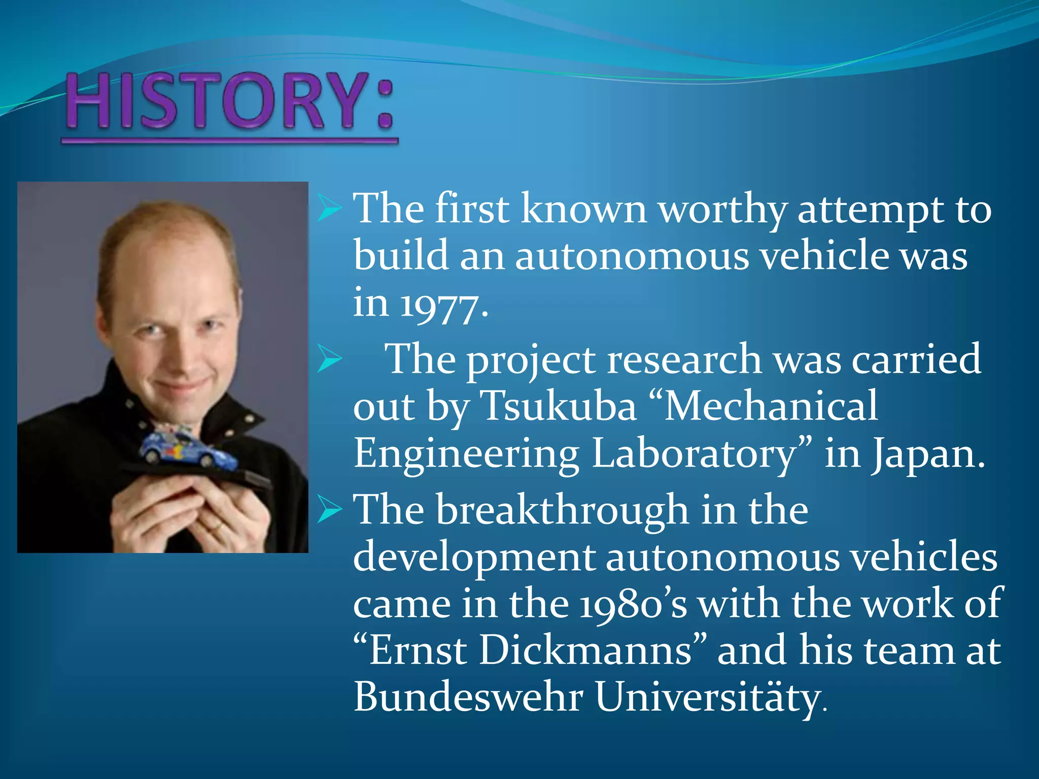  The first known worthy attempt to
build an autonomous vehicle was
in 1977.
 The project research was carried
out by Tsukuba “Mechanical
Engineering Laboratory” in Japan.
 The breakthrough in the
development autonomous vehicles
came in the 1980’s with the work of
“Ernst Dickmanns” and his team at
Bundeswehr Universitäty.
 