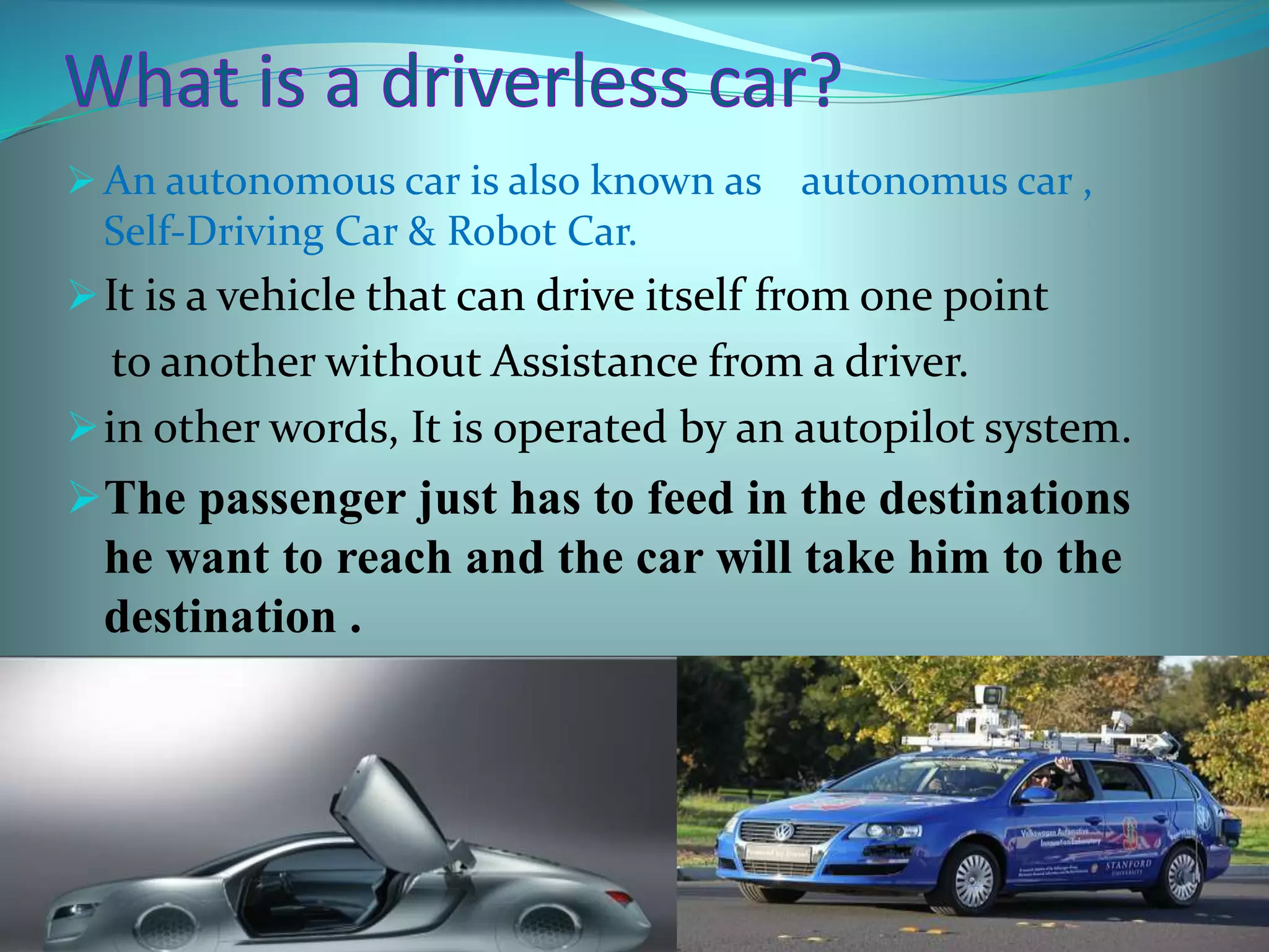  An autonomous car is also known as autonomus car ,
Self-Driving Car & Robot Car.
It is a vehicle that can drive itself from one point
to another without Assistance from a driver.
in other words, It is operated by an autopilot system.
The passenger just has to feed in the destinations
he want to reach and the car will take him to the
destination .
 