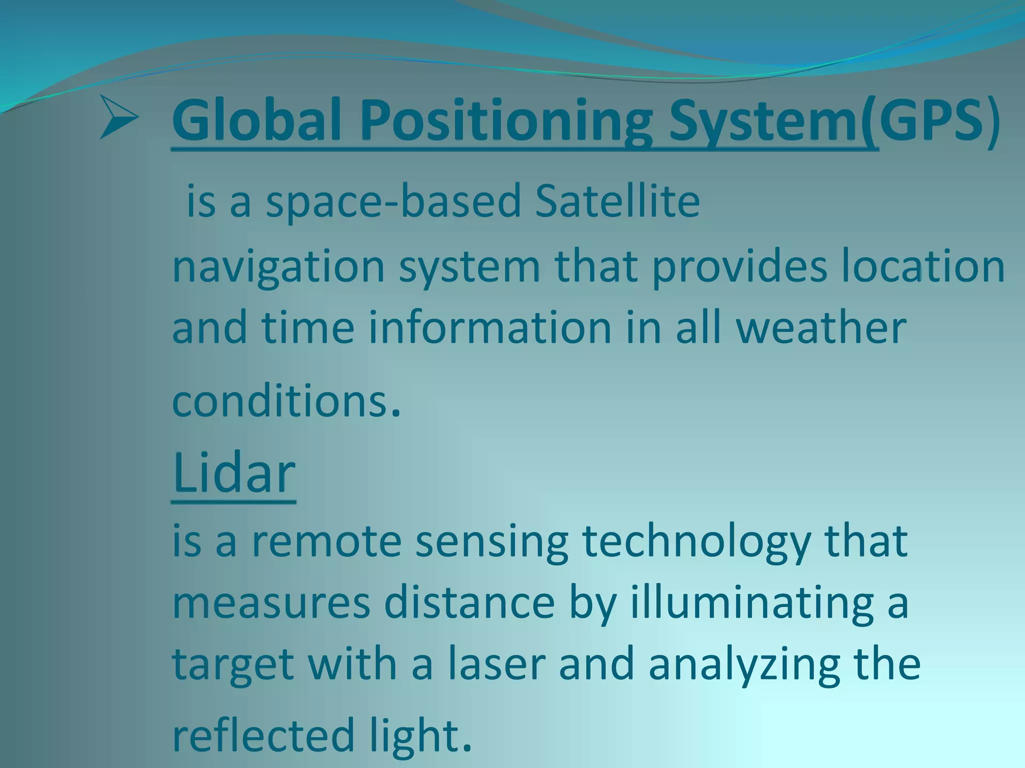  Global Positioning System(GPS)
is a space-based Satellite
navigation system that provides location
and time information in all weather
conditions.
Lidar
is a remote sensing technology that
measures distance by illuminating a
target with a laser and analyzing the
reflected light.
 