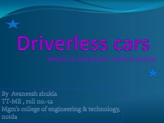Driverless cars based on automatic control system By  Avaneesh shuklaTT-ME , roll no.-12 Mgm’s college of engineering & technology, noida 