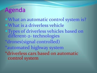 Agenda<br />What an automatic control system is?<br />What is a driverless vehicle<br />Types of driverless vehicles based...