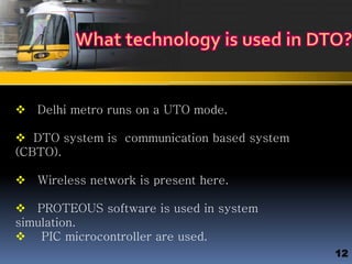  Delhi metro runs on a UTO mode.
 DTO system is communication based system
(CBTO).
 Wireless network is present here.
 PROTEOUS software is used in system
simulation.
 PIC microcontroller are used.
12
 