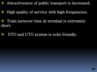  Attractiveness of public transport is increased.
 High quality of service with high frequencies.
 Train turnover time at terminal is extremely
short.
 DTO and UTO system is echo friendly.
19
 