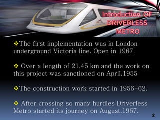 The first implementation was in London
underground Victoria line. Open in 1967.
 Over a length of 21.45 km and the work on
this project was sanctioned on April.1955
The construction work started in 1956-62.
 After crossing so many hurdles Driverless
Metro started its journey on August,1967.
2
 
