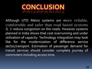 Although UTO Metro systems are more reliable,
comfortable and safer than road based systems
& it reduce congestion on the roads. However systems
planned in India shows that cost overrunning and under
utilization of capacity. Technology integration may look
like for the modernization of difference service
sector,transport. Estimation of passenger demand for
transit services should consider complete journey of
commuters including access time.
22
 
