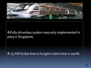 3
Fully driverless system was only implemented in
2003 in Singapore.
 75 KM Dubai lines is longest metro line in world.
 