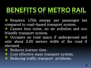  Requires 1/5th energy per passenger km
compared to road-based transport system.
 Causes less noise, no air pollution and eco
friendly transport system.
 Occupies no road space if underground and
only about 2.60 meters width of the road if
elevated.
 Reduces journey time.
 Cost effective mass transport system.
 Reducing traffic transport problems.
5
 